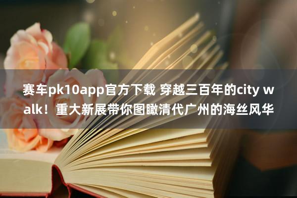 赛车pk10app官方下载 穿越三百年的city walk！重大新展带你图瞰清代广州的海丝风华