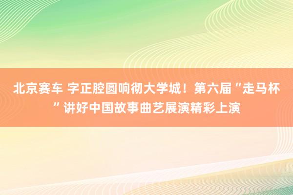 北京赛车 字正腔圆响彻大学城！第六届“走马杯”讲好中国故事曲艺展演精彩上演