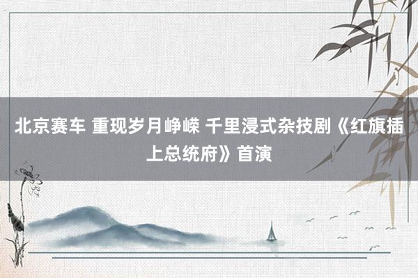 北京赛车 重现岁月峥嵘 千里浸式杂技剧《红旗插上总统府》首演