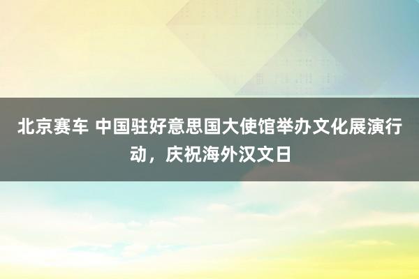 北京赛车 中国驻好意思国大使馆举办文化展演行动，庆祝海外汉文日