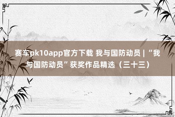 赛车pk10app官方下载 我与国防动员 | “我与国防动员”获奖作品精选（三十三）