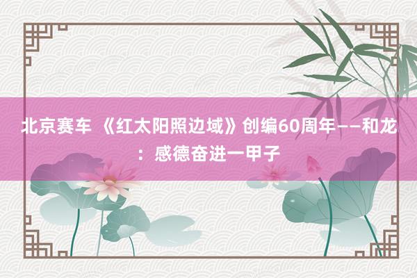 北京赛车 《红太阳照边域》创编60周年——和龙：感德奋进一甲子