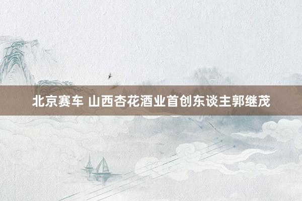 北京赛车 山西杏花酒业首创东谈主郭继茂