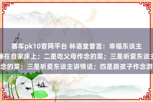 赛车pk10官网平台 林语堂曾言：幸福东谈主生，无非四件事，一是睡在自家床上；二是吃父母作念的菜；三是听爱东谈主讲情话；四是跟孩子作念游戏