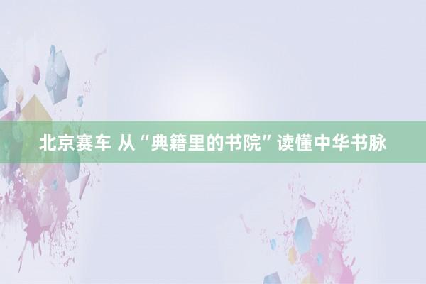 北京赛车 从“典籍里的书院”读懂中华书脉
