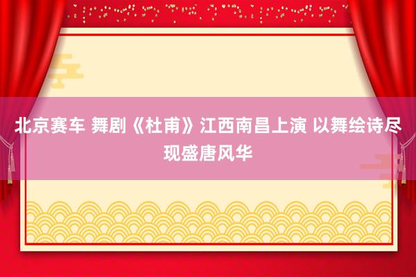 北京赛车 舞剧《杜甫》江西南昌上演 以舞绘诗尽现盛唐风华