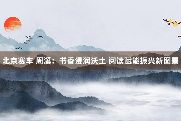 北京赛车 周溪：书香浸润沃土 阅读赋能振兴新图景