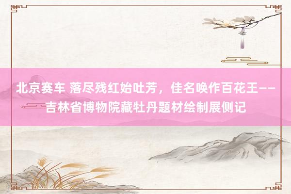 北京赛车 落尽残红始吐芳，佳名唤作百花王——吉林省博物院藏牡丹题材绘制展侧记