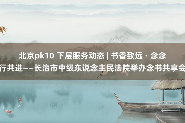 北京pk10 下层服务动态 | 书香致远 · 念念行共进——长治市中级东说念主民法院举办念书共享会