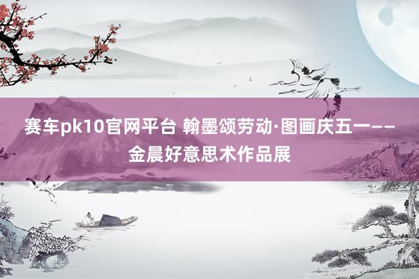 赛车pk10官网平台 翰墨颂劳动·图画庆五一——金晨好意思术作品展