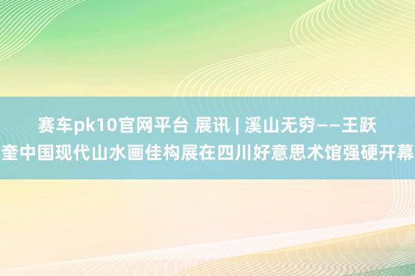 赛车pk10官网平台 展讯 | 溪山无穷——王跃奎中国现代山水画佳构展在四川好意思术馆强硬开幕