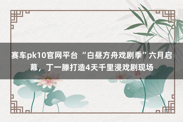 赛车pk10官网平台 “白昼方舟戏剧季”六月启幕，丁一滕打造4天千里浸戏剧现场