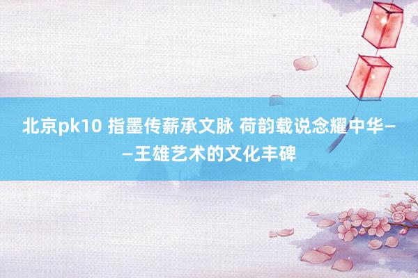 北京pk10 指墨传薪承文脉 荷韵载说念耀中华——王雄艺术的文化丰碑