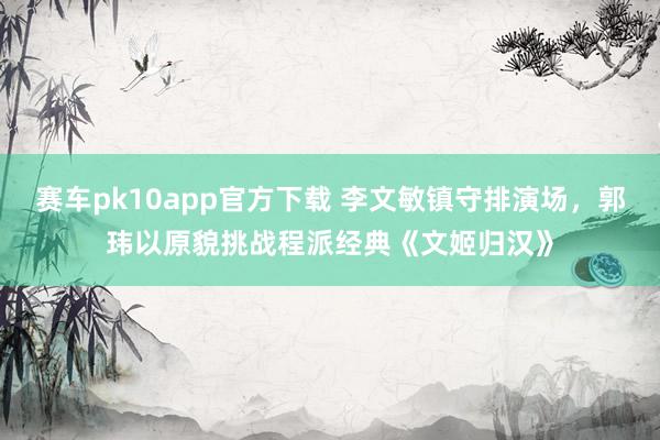 赛车pk10app官方下载 李文敏镇守排演场，郭玮以原貌挑战程派经典《文姬归汉》