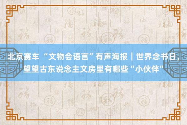 北京赛车 “文物会语言”有声海报｜世界念书日，望望古东说念主文房里有哪些“小伙伴”