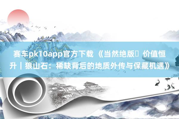 赛车pk10app官方下载 《当然绝版・价值恒升｜狼山石：稀缺背后的地质外传与保藏机遇》