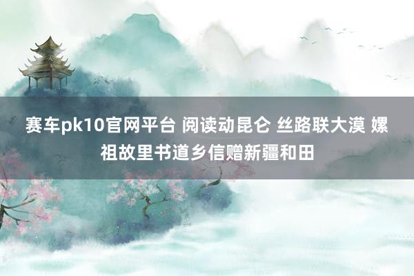 赛车pk10官网平台 阅读动昆仑 丝路联大漠 嫘祖故里书道乡信赠新疆和田