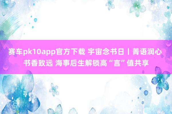 赛车pk10app官方下载 宇宙念书日丨菁语润心 书香致远 海事后生解锁高“言”值共享