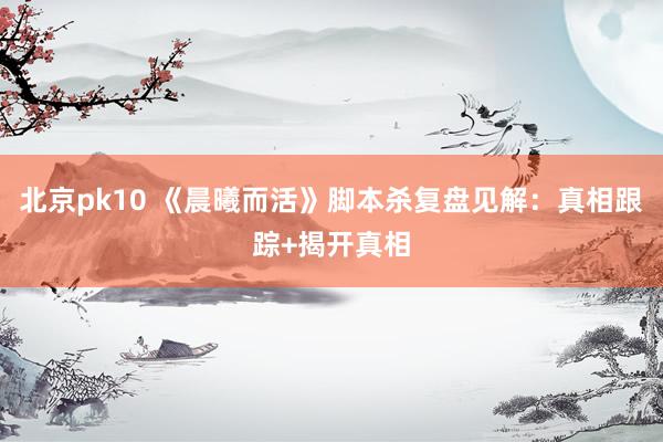 北京pk10 《晨曦而活》脚本杀复盘见解：真相跟踪+揭开真相