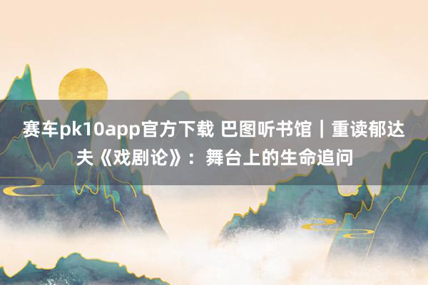 赛车pk10app官方下载 巴图听书馆｜重读郁达夫《戏剧论》：舞台上的生命追问