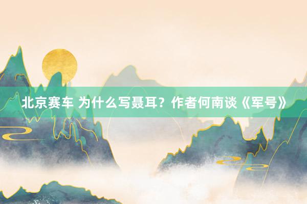 北京赛车 为什么写聂耳？作者何南谈《军号》