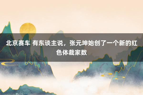 北京赛车 有东谈主说，张元坤始创了一个新的红色体裁家数