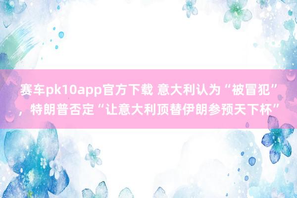 赛车pk10app官方下载 意大利认为“被冒犯”，特朗普否定“让意大利顶替伊朗参预天下杯”