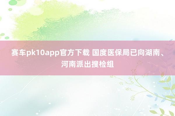 赛车pk10app官方下载 国度医保局已向湖南、河南派出搜检组