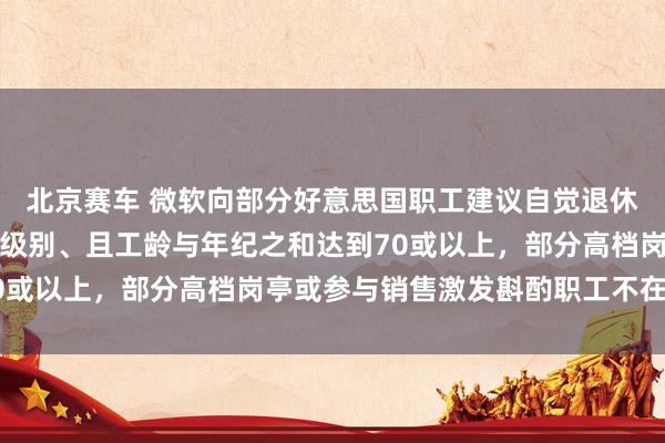 北京赛车 微软向部分好意思国职工建议自觉退休决策：高档总监及以下级别、且工龄与年纪之和达到70或以上，部分高档岗亭或参与销售激发斟酌职工不在其中