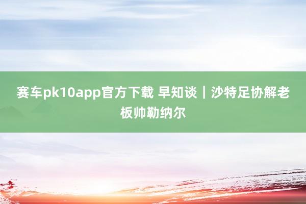 赛车pk10app官方下载 早知谈｜沙特足协解老板帅勒纳尔