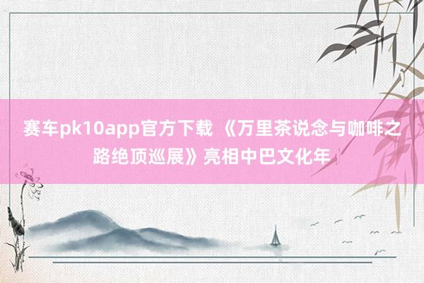 赛车pk10app官方下载 《万里茶说念与咖啡之路绝顶巡展》亮相中巴文化年