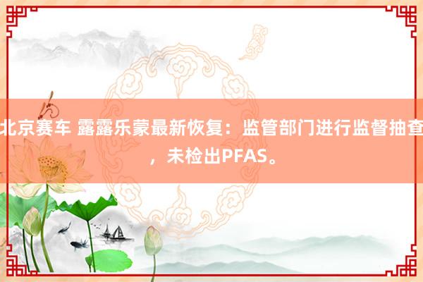 北京赛车 露露乐蒙最新恢复：监管部门进行监督抽查，未检出PFAS。