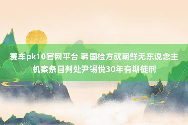 赛车pk10官网平台 韩国检方就朝鲜无东说念主机案条目判处尹锡悦30年有期徒刑