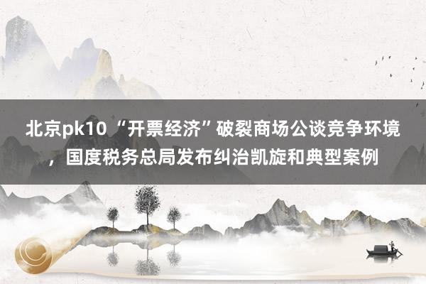 北京pk10 “开票经济”破裂商场公谈竞争环境，国度税务总局发布纠治凯旋和典型案例