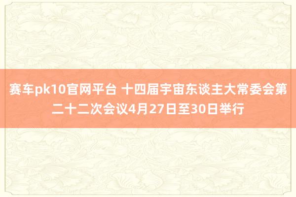 赛车pk10官网平台 十四届宇宙东谈主大常委会第二十二次会议4月27日至30日举行