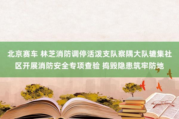 北京赛车 林芝消防调停活泼支队察隅大队辘集社区开展消防安全专项查验 捣毁隐患筑牢防地