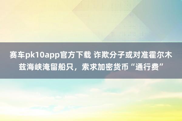赛车pk10app官方下载 诈欺分子或对准霍尔木兹海峡淹留船只，索求加密货币“通行费”