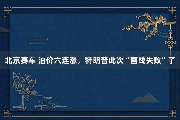 北京赛车 油价六连涨，特朗普此次“画线失败”了