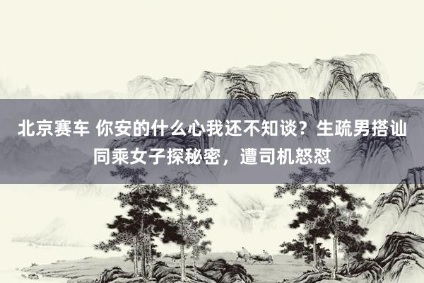北京赛车 你安的什么心我还不知谈？生疏男搭讪同乘女子探秘密，遭司机怒怼