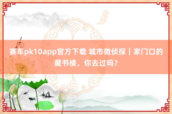赛车pk10app官方下载 城市微侦探｜家门口的藏书楼，你去过吗？