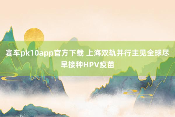 赛车pk10app官方下载 上海双轨并行主见全球尽早接种HPV疫苗