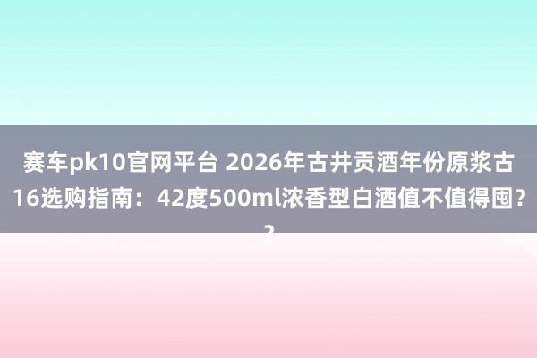 赛车pk10官网平台 2026年古井贡酒年份原浆古16选购指南：42度500ml浓香型白酒值不值得囤？