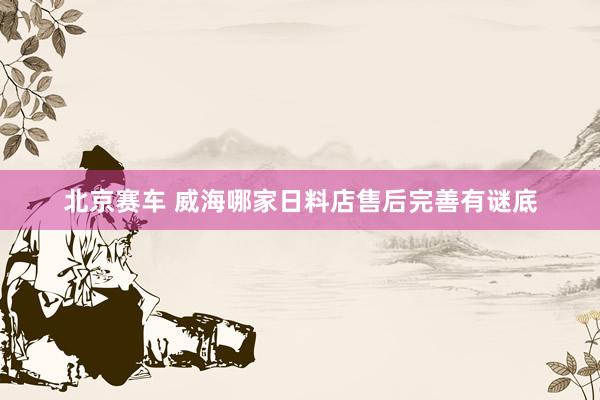 北京赛车 威海哪家日料店售后完善有谜底