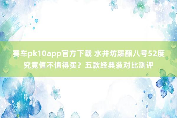 赛车pk10app官方下载 水井坊臻酿八号52度究竟值不值得买？五款经典装对比测评