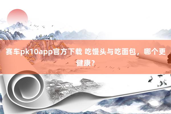 赛车pk10app官方下载 吃馒头与吃面包，哪个更健康？