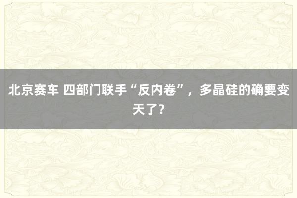 北京赛车 四部门联手“反内卷”，多晶硅的确要变天了？