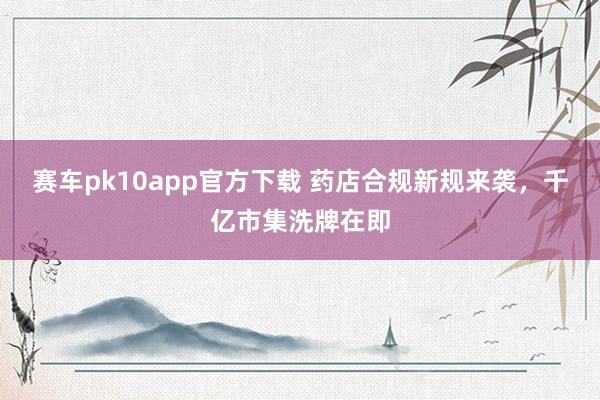 赛车pk10app官方下载 药店合规新规来袭，千亿市集洗牌在即