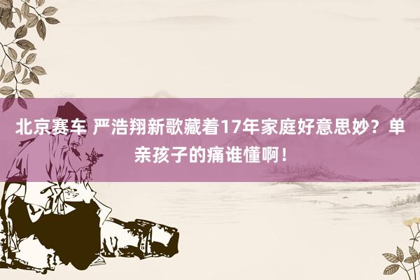 北京赛车 严浩翔新歌藏着17年家庭好意思妙？单亲孩子的痛谁懂啊！