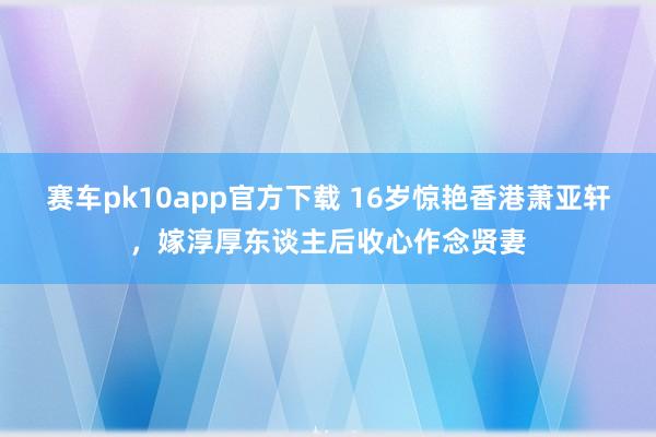 赛车pk10app官方下载 16岁惊艳香港萧亚轩，嫁淳厚东谈主后收心作念贤妻