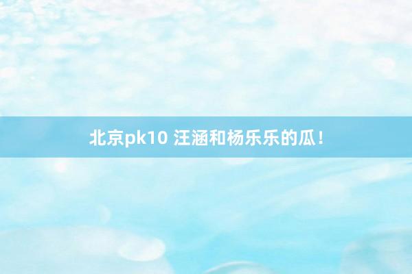 北京pk10 汪涵和杨乐乐的瓜！